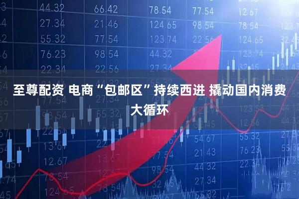 至尊配资 电商“包邮区”持续西进 撬动国内消费大循环