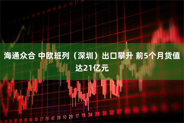 海通众合 中欧班列（深圳）出口攀升 前5个月货值达21亿元