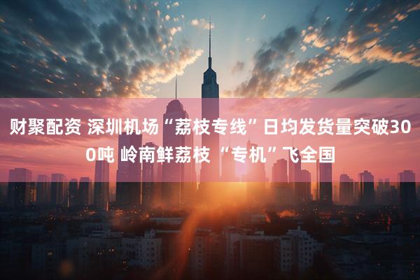财聚配资 深圳机场“荔枝专线”日均发货量突破300吨 岭南鲜荔枝 “专机”飞全国