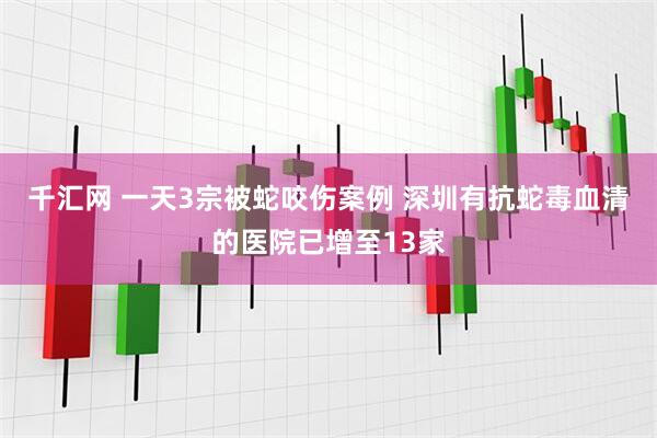 千汇网 一天3宗被蛇咬伤案例 深圳有抗蛇毒血清的医院已增至13家