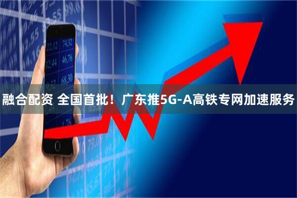 融合配资 全国首批！广东推5G-A高铁专网加速服务