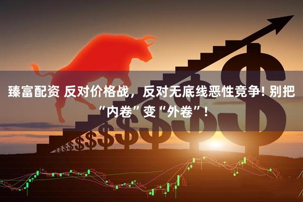 臻富配资 反对价格战，反对无底线恶性竞争! 别把“内卷”变“外卷”!