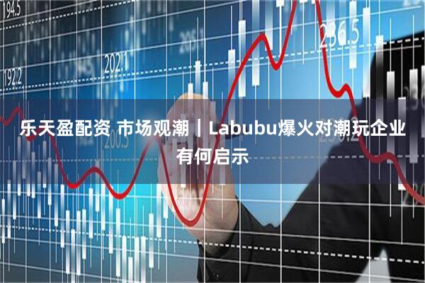 乐天盈配资 市场观潮｜Labubu爆火对潮玩企业有何启示