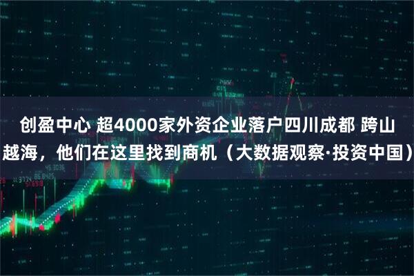 创盈中心 超4000家外资企业落户四川成都 跨山越海，他们在这里找到商机（大数据观察·投资中国）
