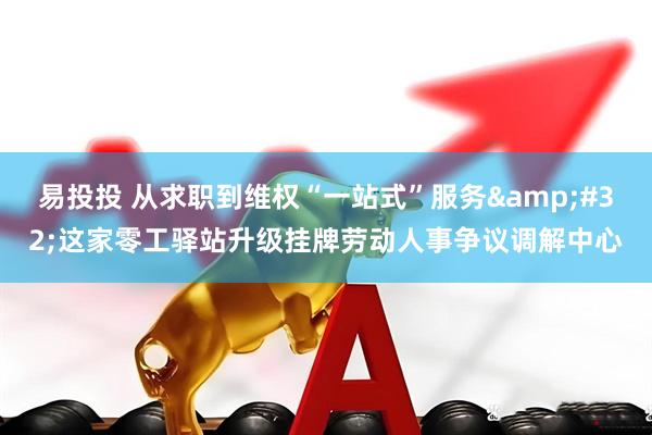 易投投 从求职到维权“一站式”服务&#32;这家零工驿站升级挂牌劳动人事争议调解中心