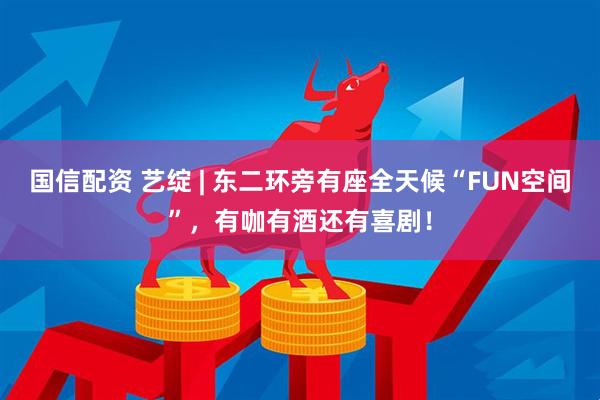 国信配资 艺绽 | 东二环旁有座全天候“FUN空间”，有咖有酒还有喜剧！