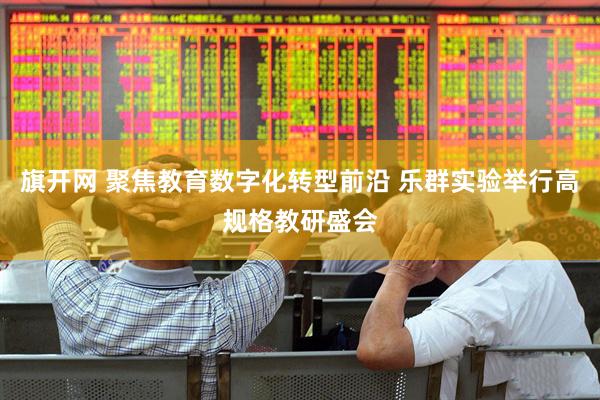 旗开网 聚焦教育数字化转型前沿 乐群实验举行高规格教研盛会