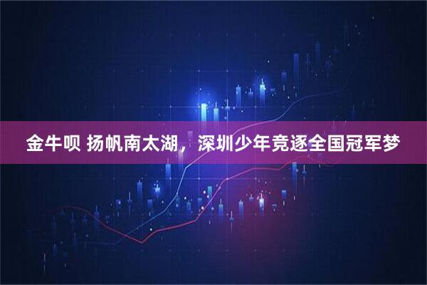 金牛呗 扬帆南太湖，深圳少年竞逐全国冠军梦