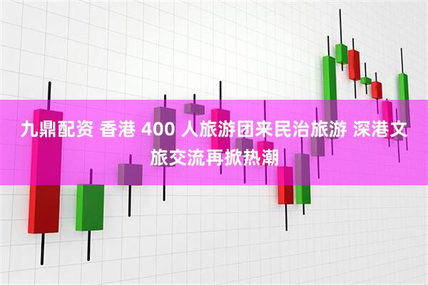 九鼎配资 香港 400 人旅游团来民治旅游 深港文旅交流再掀热潮
