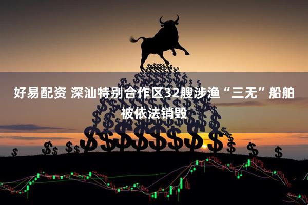 好易配资 深汕特别合作区32艘涉渔“三无”船舶被依法销毁