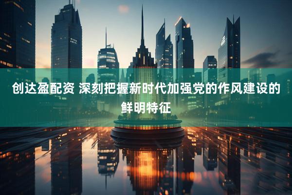 创达盈配资 深刻把握新时代加强党的作风建设的鲜明特征