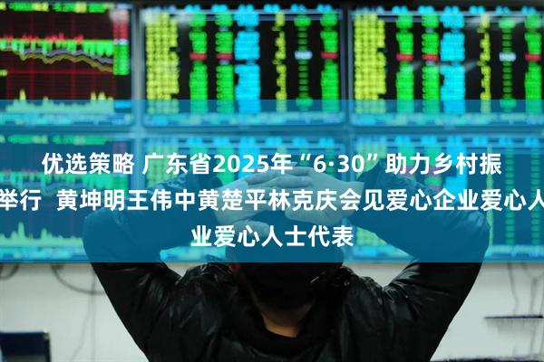 优选策略 广东省2025年“6·30”助力乡村振兴活动举行  黄坤明王伟中黄楚平林克庆会见爱心企业爱心人士代表