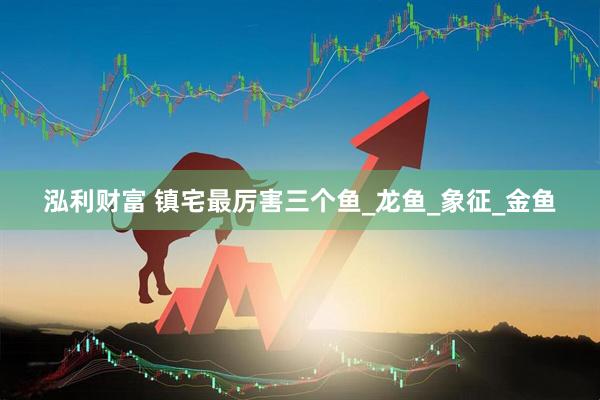 泓利财富 镇宅最厉害三个鱼_龙鱼_象征_金鱼