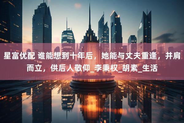 星富优配 谁能想到十年后，她能与丈夫重逢，并肩而立，供后人敬仰_李秉权_胡素_生活
