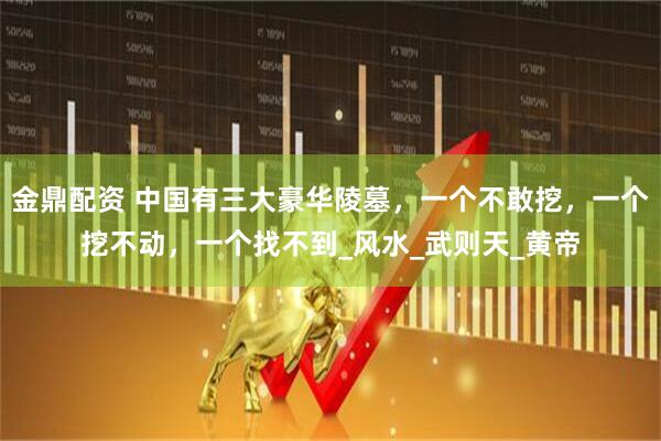 金鼎配资 中国有三大豪华陵墓，一个不敢挖，一个挖不动，一个找不到_风水_武则天_黄帝
