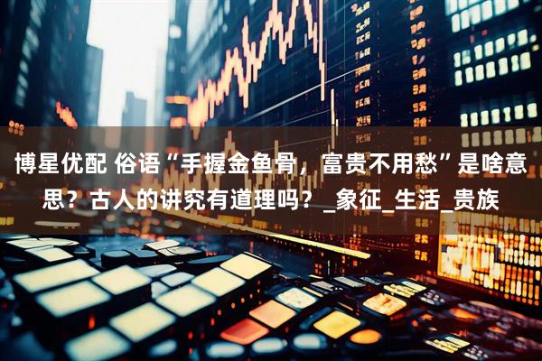 博星优配 俗语“手握金鱼骨，富贵不用愁”是啥意思？古人的讲究有道理吗？_象征_生活_贵族