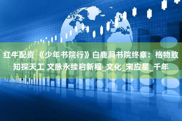红牛配资 《少年书院行》白鹿洞书院终章：格物致知探天工 文脉永续启新程_文化_宋应星_千年