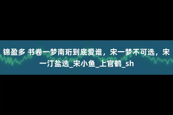锦盈多 书卷一梦南珩到底爱谁，宋一梦不可选，宋一汀盐选_宋小鱼_上官鹤_sh