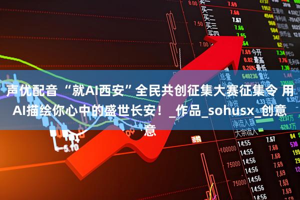 声优配音 “就AI西安”全民共创征集大赛征集令 用AI描绘你心中的盛世长安！_作品_sohusx_创意