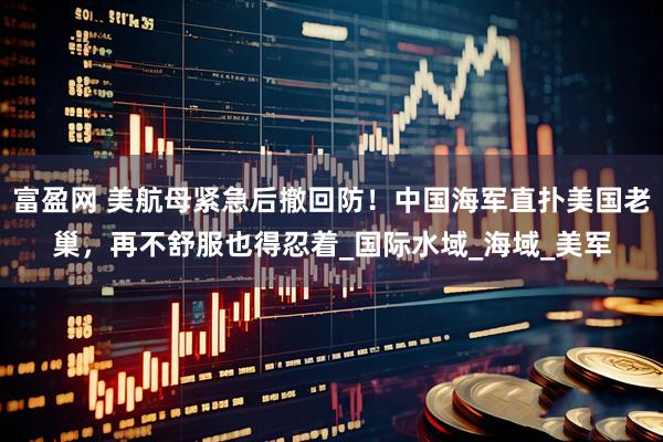 富盈网 美航母紧急后撤回防！中国海军直扑美国老巢，再不舒服也得忍着_国际水域_海域_美军
