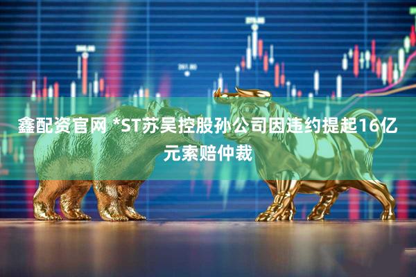 鑫配资官网 *ST苏吴控股孙公司因违约提起16亿元索赔仲裁