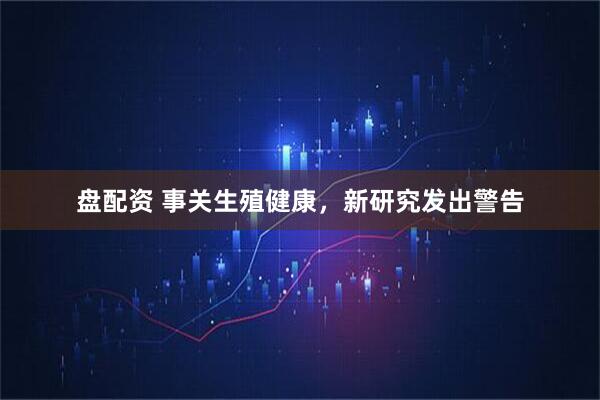 盘配资 事关生殖健康，新研究发出警告