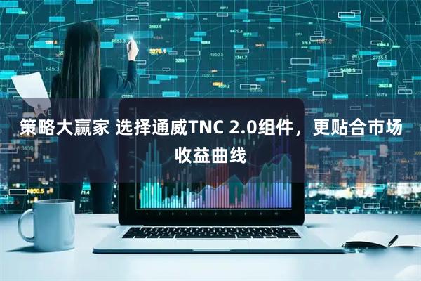 策略大赢家 选择通威TNC 2.0组件，更贴合市场收益曲线