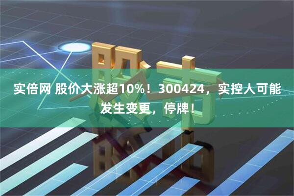 实倍网 股价大涨超10%！300424，实控人可能发生变更，停牌！