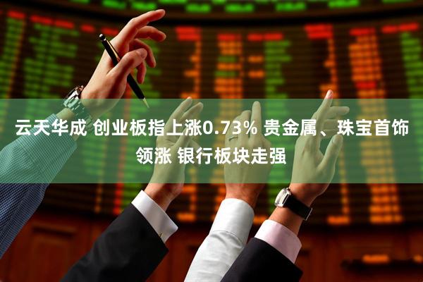 云天华成 创业板指上涨0.73% 贵金属、珠宝首饰领涨 银行板块走强