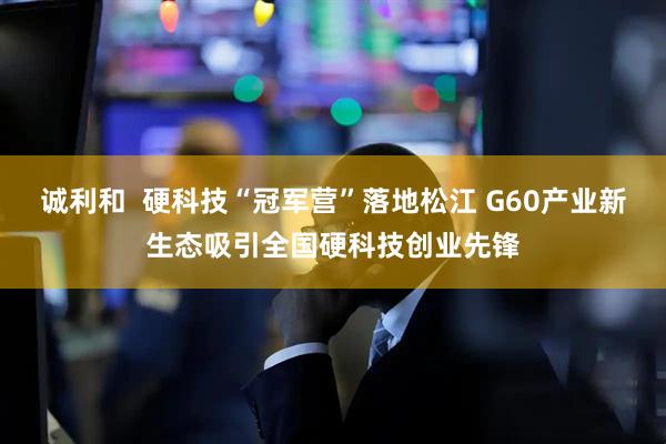 诚利和  硬科技“冠军营”落地松江 G60产业新生态吸引全国硬科技创业先锋