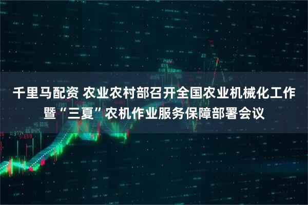 千里马配资 农业农村部召开全国农业机械化工作暨“三夏”农机作业服务保障部署会议