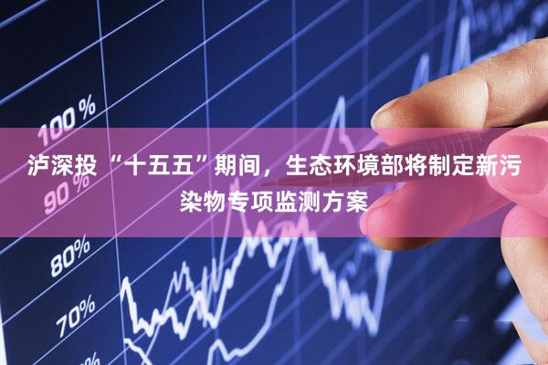 泸深投 “十五五”期间，生态环境部将制定新污染物专项监测方案